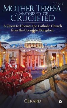 portada Mother Teresa Canonized or Crucified: Liberate Catholic Church from the Corrupted Kingdom of Vatican (in English)