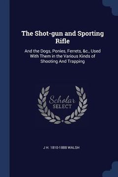 portada The Shot-gun and Sporting Rifle: And the Dogs, Ponies, Ferrets, &c., Used With Them in the Various Kinds of Shooting And Trapping (en Inglés)