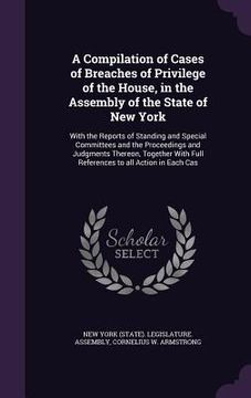 portada A Compilation of Cases of Breaches of Privilege of the House, in the Assembly of the State of New York: With the Reports of Standing and Special Commi (en Inglés)