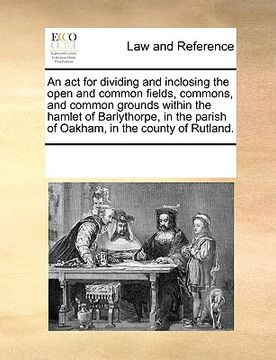 portada an  act for dividing and inclosing the open and common fields, commons, and common grounds within the hamlet of barlythorpe, in the parish of oakham,