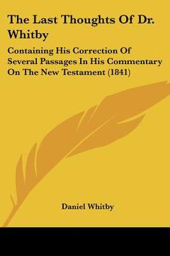 portada the last thoughts of dr. whitby: containing his correction of several passages in his commentary on the new testament (1841) (en Inglés)