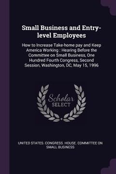 portada Small Business and Entry-level Employees: How to Increase Take-home pay and Keep America Working: Hearing Before the Committee on Small Business, One (en Inglés)