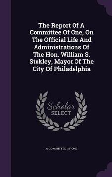 portada The Report Of A Committee Of One, On The Official Life And Administrations Of The Hon. William S. Stokley, Mayor Of The City Of Philadelphia (in English)