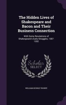 portada The Hidden Lives of Shakespeare and Bacon and Their Business Connection: With Some Revelations of Shakespeare's Early Struggles, 1587-1592 (in English)