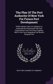 portada The Plan Of The Port Authority Of New York For Future Port Development: Public Opinion Upon Its Adoption As Expressed By Commercial And Civic Organiza (en Inglés)