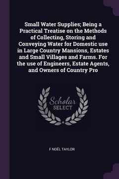 portada Small Water Supplies; Being a Practical Treatise on the Methods of Collecting, Storing and Conveying Water for Domestic use in Large Country Mansions, (en Inglés)
