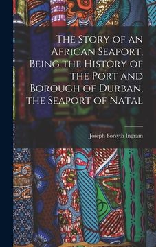 portada The Story of an African Seaport, Being the History of the Port and Borough of Durban, the Seaport of Natal (en Inglés)