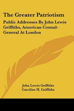 portada the greater patriotism: public addresses by john lewis griffiths, american consul-general at london