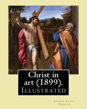 Christ in art (1899). By: Joseph Lewis French, ( Illustrated ).: Joseph Lewis French (1858-1936) was a novelist, editor, poet and newspaper man. (en Inglés)