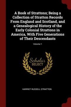 portada A Book of Strattons; Being a Collection of Stratton Records From England and Scotland, and a Genealogical History of the Early Colonial Strattons in A (in English)