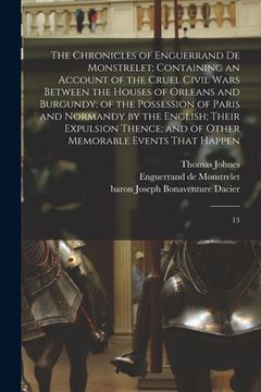 portada The Chronicles of Enguerrand de Monstrelet; Containing an Account of the Cruel Civil Wars Between the Houses of Orleans and Burgundy; of the Possessio