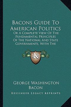 portada bacons guide to american politics: or a complete view of the fundamental principles of the national and state governments, with the respective powers (en Inglés)