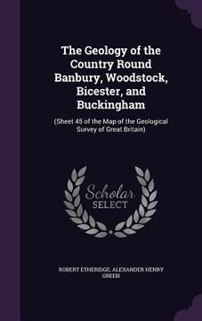 portada The Geology of the Country Round Banbury, Woodstock, Bicester, and Buckingham: (Sheet 45 of the Map of the Geological Survey of Great Britain) (en Inglés)
