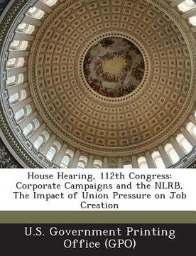 portada House Hearing, 112th Congress: Corporate Campaigns and the Nlrb, the Impact of Union Pressure on Job Creation