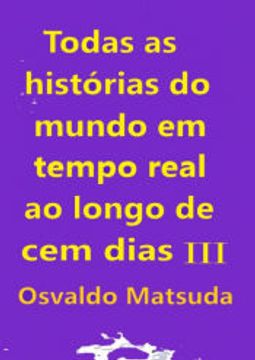 portada Todas as Histórias do Mundo em Tempo Real ao Longo de cem Dias iii de Osvaldo Matsuda(Clube de Autores - Pensática, Unipessoal) (en Portugués)