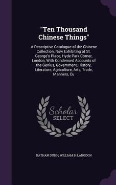 portada "Ten Thousand Chinese Things": A Descriptive Catalogue of the Chinese Collection, Now Exhibiting at St. George's Place, Hyde Park Corner, London, Wit (en Inglés)