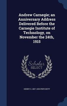 portada Andrew Carnegie; an Anniversary Address Delivered Before the Carnegie Institute of Technology, on November the 24th, 1915 (in English)