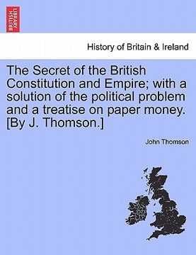 portada the secret of the british constitution and empire; with a solution of the political problem and a treatise on paper money. [by j. thomson.] (en Inglés)