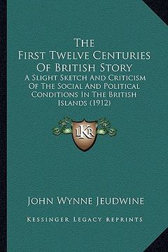 portada the first twelve centuries of british story: a slight sketch and criticism of the social and political conditions in the british islands (1912) (en Inglés)