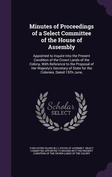 portada Minutes of Proceedings of a Select Committee of the House of Assembly: Appointed to Inquire Into the Present Condition of the Crown Lands of the Colon (en Inglés)