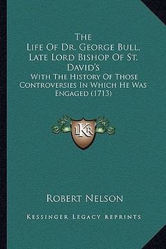 portada the life of dr. george bull, late lord bishop of st. david's: with the history of those controversies in which he was engaged (1713) (in English)