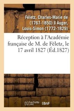 portada Réception À l'Académie Française de M. de Féletz, Le 17 Avril 1827 Par Le Récipiendaire Et M. Auger (en Francés)