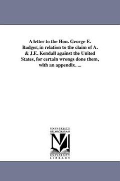 portada a   letter to the hon. george e. badger, in relation to the claim of a. & j.e. kendall against the united states, for certain wrongs done them, with a