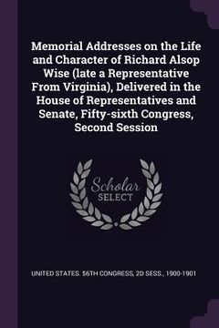 portada Memorial Addresses on the Life and Character of Richard Alsop Wise (late a Representative From Virginia), Delivered in the House of Representatives an (en Inglés)