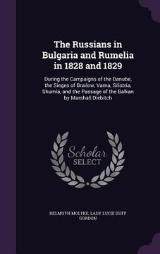 portada The Russians in Bulgaria and Rumelia in 1828 and 1829: During the Campaigns of the Danube, the Sieges of Brailow, Varna, Silistria, Shumla, and the Pa