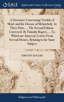 portada A Discourse Concerning Trouble of Mind, and the Disease of Melancholy. In Three Parts. ... The Second Edition. Corrected. By Timothy Rogers, ... To Wh (en Inglés)