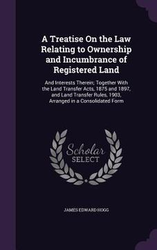 portada A Treatise On the Law Relating to Ownership and Incumbrance of Registered Land: And Interests Therein; Together With the Land Transfer Acts, 1875 and