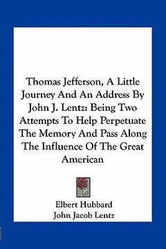portada thomas jefferson, a little journey and an address by john j. lentz: being two attempts to help perpetuate the memory and pass along the influence of t (en Inglés)