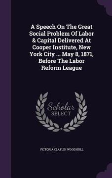 portada A Speech On The Great Social Problem Of Labor & Capital Delivered At Cooper Institute, New York City ... May 8, 1871, Before The Labor Reform League (en Inglés)