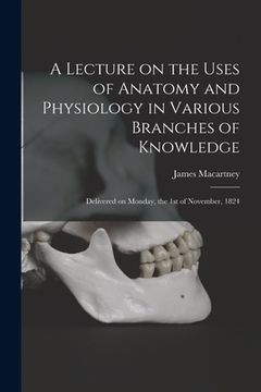 portada A Lecture on the Uses of Anatomy and Physiology in Various Branches of Knowledge: Delivered on Monday, the 1st of November, 1824 (en Inglés)