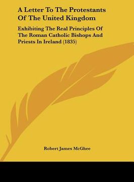 portada a letter to the protestants of the united kingdom: exhibiting the real principles of the roman catholic bishops and priests in ireland (1835) (en Inglés)