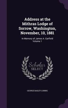 portada Address at the Mithras Lodge of Sorrow, Washington, November, 10, 1881: In Memory of James A. Garfield Volume 1 (en Inglés)