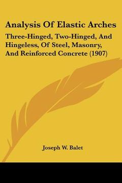 portada analysis of elastic arches: three-hinged, two-hinged, and hingeless, of steel, masonry, and reinforced concrete (1907) (en Inglés)