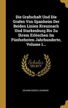 portada Die Grafschaft Und Die Grafen Von Spanheim Der Beiden Linien Kreuznach Und Starkenburg Bis Zu Ihrem Erlöschen Im Fünfzehnten Jahrhunderte, Volume 1...