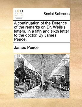 portada a continuation of the defence of the remarks on dr. wells's letters. in a fifth and sixth letter to the doctor. by james peirce. (en Inglés)