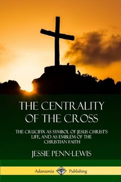 portada The Centrality of the Cross: The Crucifix as Symbol of Jesus Christ's Life, and as Emblem of the Christian Faith (in English)