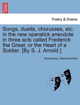 portada songs, duetts, chorusses, etc. in the new operatick anecdote in three acts called frederick the great; or the heart of a soldier. [by s. j. arnold.] (en Inglés)