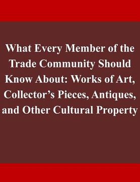 portada What Every Member of the Trade Community Should Know About: Works of Art, Collector's Pieces, Antiques, and Other Cultural Property (en Inglés)