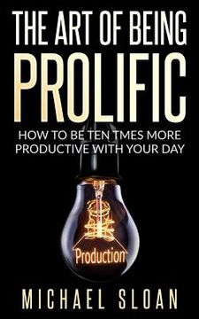 portada The Art Of Being Prolific: How To Be Ten Times More Productive With Your Day