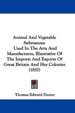 portada animal and vegetable substances: used in the arts and manufactures, illustrative of the imports and exports of great britain and her colonies (1857)