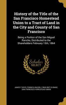 portada History of the Title of the San Francisco Homestead Union to a Tract of Land in the City and County of San Francisco: Being a Portion of the San Migue (en Inglés)