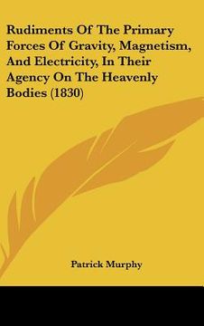 portada rudiments of the primary forces of gravity, magnetism, and electricity, in their agency on the heavenly bodies (1830) (en Inglés)