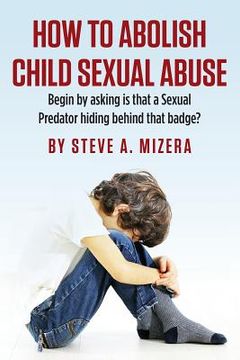 portada How to Abolish Child Sexual Abuse: Begin by Asking Is That a Sexual Predator Hiding Behind That Badge? (en Inglés)