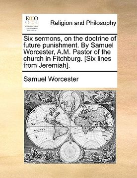portada six sermons, on the doctrine of future punishment. by samuel worcester, a.m. pastor of the church in fitchburg. [six lines from jeremiah]. (in English)