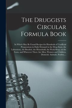 portada The Druggists Circular Formula Book: in Which May Be Found Recipes for Hundreds of Unofficial Preparations in Daily Demand in the Drug Store, the Labo