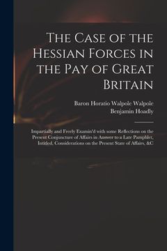 portada The Case of the Hessian Forces in the Pay of Great Britain [microform]: Impartially and Freely Examin'd With Some Reflections on the Present Conjunctu (en Inglés)